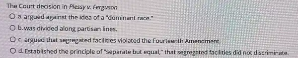 The Court decision in Plessy v. Ferguson
a. argued against the idea of a "dominant race."
b. was divided along partisan lines.
c. argued that segregated facilities violated the Fourteenth Amendment.
d. Established the principle of "separate but equal," that segregatec facilities did not discriminate.