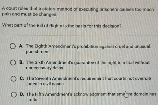 A court rules that a state's method of executing prisoners causes too much
pain and must be changed.
What part of the Bill of Rights is the basis for this decision?
A. The Eighth Amendment's prohibition against cruel and unusual
punishment
B. The Sixth Amendment's guarantee of the right to a trial without
unnecessary delay
C. The Seventh Amendment's requirement that courts not overrule
juries in civil cases
D. The Fifth Amendment's acknowledgment that emidhynt domain has
limits