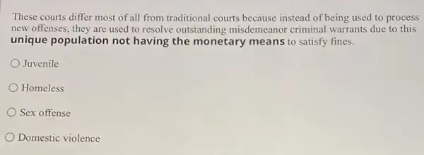 These courts differ most of all from traditional courts because instead of being used to process
new offenses, they are used to resolve outstanding misdemeanor criminal warrants due to this
unique population not having the monetary means to satisfy fines.
Juvenile
Homeless
Sex offense
Domestic violence