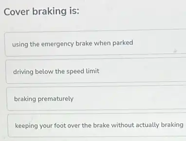 Cover braking is:
using the emergency brake when parked
driving below the speed limit
braking prematurely
keeping your foot over the brake without actually braking