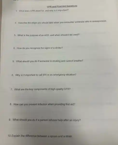 CPR and First Aid Questions
1. What does CPR stand for, and why is it important?
2. Describe the steps you should take when you encounter someone who is unresponsive.
3. What is the purpose of an AED, and when should it be used?
4. How do you recognize the signs of a stroke?
5. What should you do if someone is choking and cannot breathe?
6. Why is it important to call 911 in an emergency situation?
7. What are the key components of high-quality CPR?
8. How can you prevent infection when providing first aid?
9. What should you do if a person refuses help after an injury?
10. Explain the difference between a sprain and a strain.