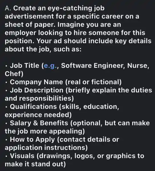 A. Create an eye-catching job
advertisement for a specific career on a
sheet of paper.Imagine you are an
employer looking to hire someone for this
position . Your ad should include key details
about the job, such as:
- Job Title (e g., Software Engineer,. Nurse.
Chef)
. Company Name (real or fictional)
. Job Description (briefly explain the duties
and responsibilities)
- Qualifications (skills , education,
experience needed)
- Salary &Benefits (optional , but can make
the job more appealing)
. How to Apply (contact details or
application instructions)
. Visuals (drawings , logos, or graphics to