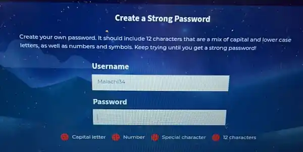 Create a Strong Password
Create your own password	characters that are a mix of capital and lower.case
letters, as well as numbers and symbols. Keep trying until you get a strong password!
Username
square 
Password
square