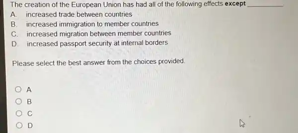 The creation of the European Union has had all of the following effects except __
A. increased trade between countries
B. increased immigration to member countries
C. increased migration between member countries
D. increased passport security at internal borders
Please select the best answer from the choices provided.
A
B
C
D