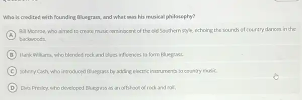 Who is credited with founding Bluegrass, and what was his musical philosophy?
A
Bill Monroe, who aimed to create music reminiscent of the old Southern style, echoing the sounds of country dances in the
backwoods.
B Hank Williams, who blended rock and blues influences to form Bluegrass.
C Johnny Cash, who introduced Bluegrass by adding electric instruments to country music.
D Elvis Presley, who developed Bluegrass as an offshoot of rock and roll.