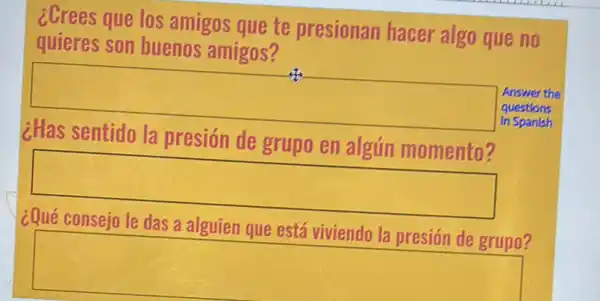 ¿Crees que los amigos que te presionan hacer algo que no
quieres son buenos amigos?
Answer the
questions
¿Has sentido la presión de grupo en algún momento?
square 
in Spanish
square 
a alguien que está
square