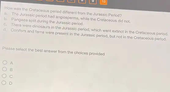 How was the Cretaceous period different from the Jurassic Period?
a. The Jurassic period had angiosperms, while the Cretaceous did not.
b. Pangaea split during the Jurassic period.
c. There were dinosaurs in the Jurassic period which went extinct in the Cretaceous period.
d. Conifers and ferns were present in the Jurassic period, but not in the Cretaceous period.
Please select the best answer from the choices provided
A
B
c
D