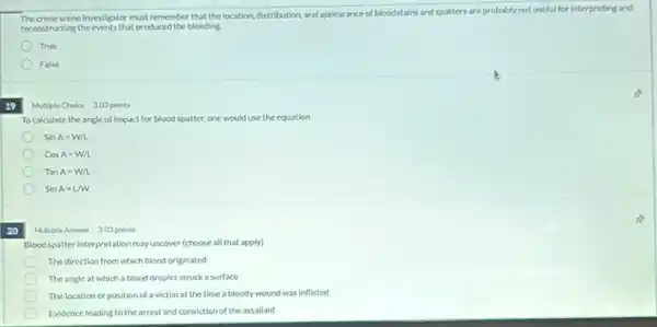 The crime scene investigator must remember that the location, distribution and appearance of bloodstains and spatters are probably not useful for interpreting and
reconstructing the events that produced the bleeding.
True
False
39
Multiple Choice 303 points
Tocalculate the angle of impact for blood spatter, one would use the equation
SinA=W/L
CosA=W/L
TanA=W/L
sinA=LM
20
Multiple Answer 303 points
Blood spatter interpretation may uncover (choose all that apply)
The direction from which blood originated
The angle at which a blood droplet struck a surface
The location or position of a victim at the time a bloody wound was inflicted
Evidence leading to the arrest and conviction of the assallant