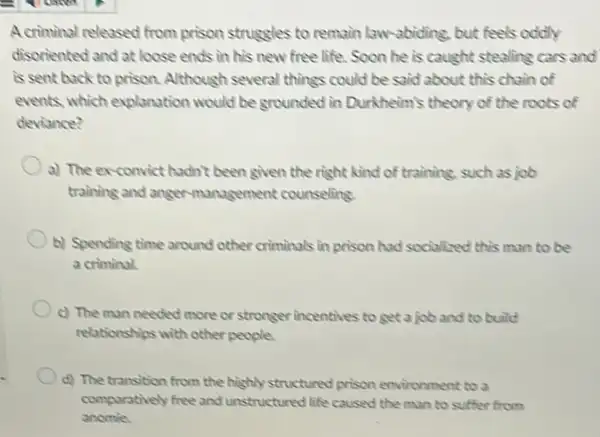 A criminal released from prison struggles to remain law -abiding, but feels oddly
disoriented and at loose ends in his new free life. Soon he is caught stealing cars and
is sent back to prison. Although several things could be said about this chain of
events, which explanation would be grounded in Durkheim's theory of the roots of
deviance?
a) The ex-convict hadn't been given the right kind of training.such as job
training and angermanagement counseling
b) Spending time around other criminals in prison had socialized this man to be
a criminal.
c) The man needed more or stronger incentives to get a job and to build
relationships with other people.
d) The transition from the highly structured prison environment to a
comparatively free and unstructured life caused the man to suffer from
anomie.