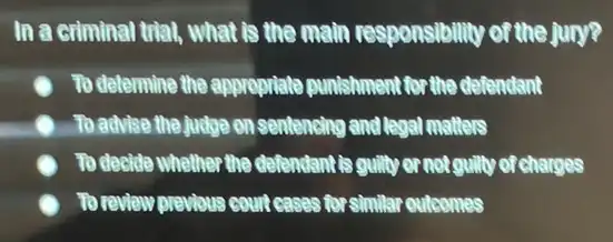 In a criminal trial , what is the main responsibility of the jury?
To determine the appropriate punishment for the defendant
) To advice the judge on sentencing and legal motters
To decide whether the defendant is guilty or not guilty of charges
To review previous count cases for similar outcomes