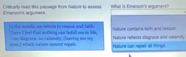 Critically read this passage from Nature to assess
Emerson's argument.
In the woods,we return to reason and faith.
There I feel that nothing can befall me in life.
-nodisgrace no calamity, (leaving me my
eyes,) which nature cannot repair.
What is Emerson's argument?
square 
.
Nature contains faith and reason.
Nature reflects disgrace and calamity.