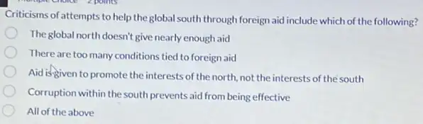 Criticisms of attempts to help the global south through foreign aid include which of the following?
Theglobal north doesn't give nearly enough aid
There are too many conditions tied to foreign aid
Aid is given to promote the interests of the north.not the interests of the south
Corruption within the south prevents aid from being effective
All of the above