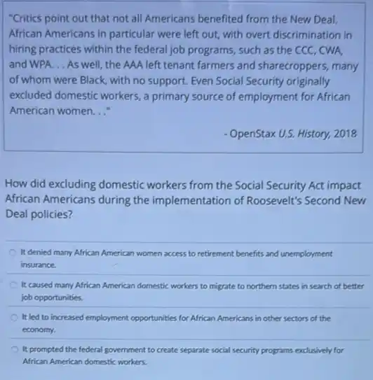 "Critics point out that not all Americans benefited from the New Deal.
African Americans in particular were left out, with overt discrimination in
hiring practices within the federal job programs, such as the CCC, CWA,
and WPA. __ As well, the AAA left tenant farmers and sharecroppers, many
of whom were Black , with no support. Even Social Security originally
excluded domestic workers, a primary source of employment for African
American women __
OpenStax U.S. History, 2018
How did excluding domestic workers from the Social Security Act impact
African Americans during the implementation of Roosevelt's Second New
Deal policies?
It denied many African American women access to retirement benefits and unemployment
insurance.
It caused many African American domestic workers to migrate to northern states in search of better
job opportunities.
It led to increased employment opportunities for African Americans in other sectors of the
economy.
It prompted the federal government to create separate social security programs exclusively for
African American domestic workers.