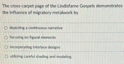 The cross-carpet page of the Lindisfame Gospels demonstrates
the influence of migratory metalwork by
depicting a continuous narrative
focusing on figural elements
incorporating interlace designs
utilizing careful shading and modeling