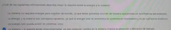 ¿Cubl de las siguientes afirmaciones describe mejor la relación entre la energia y la materia?
La materia no requiere energia para cambiar de estado, ya que estos procesos ocurren de manera espontánea sin la influencia del ambiente
La energia y is materia son conceptos opuestos, ya que la energia solo se encuentra en sistemas en movimiento y no en sustancias estáticas.
La energia solo puede existir en sistemas vivos
La materia y to energis están interconectadas, ya que cualquier cambio en la materia implica la absorción o liberación de energia