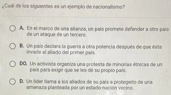 ¿Cuál de los siguientes es un ejemplo de nacionalismo?
A. En el marco de una alianza, un país promete defender a otro país
de un ataque de un tercero.
B. Un pais declara la guerra a otra potencia después de que ésta
invade al aliado del primer país.
DO. Un activista organiza una protesta de minorias étnicas de un
país para exigir que se les dé su propio país.
D. Un lider llama a los aliados de su país a protegerlo de una
amenaza planteada por un estado-nación vecino.