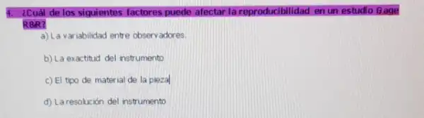 ¿Cuál de los siguientes factores puede afectar la reproducibilidad en un estudio Gage
R8R?
a) La variabilidad entre observadores.
b) La exactitud del instrumento
c) El tipo de material de la piezal
d) Laresolución del instrument