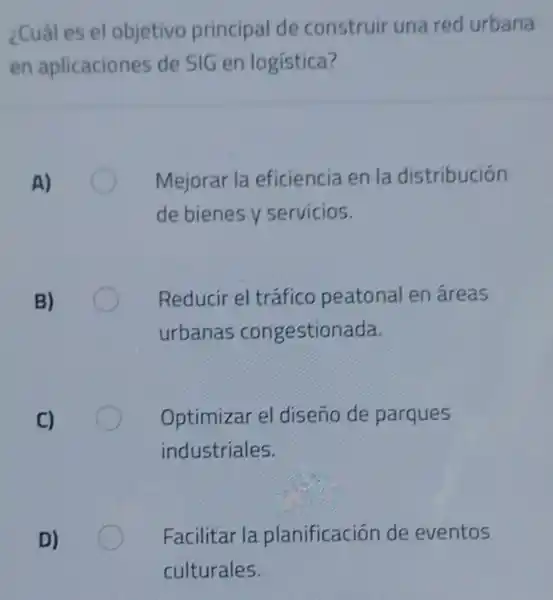 ¿Cuál es el objetivo principal de construir una red urbana
en aplicaciones de SIG en logística?
A)
Mejorar la eficiencia en la distribución
de bienes y servicios.
B)
Reducir el tráfico peatonal en áreas
urbanas congestionada.
C)
Optimizar el diseno de parques
industriales,
D)
Facilitar la planificación de eventos
culturales.