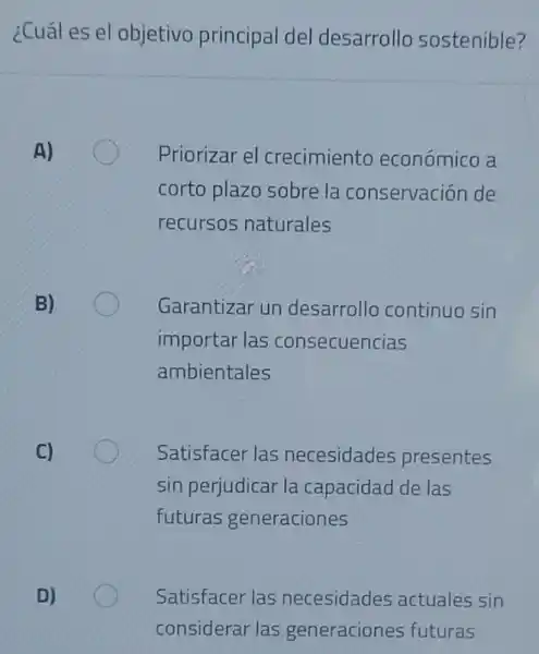 ¿Cuál es el objetivo principal del desarrollo sostenible?
A)
Priorizar el crecimiento económico a
corto plazo sobre la conservación de
recursos naturales
B)
Garantizar un desarrollo continuo sin
importar las consecuencias
ambientales
C)
Satisfacer las necesidades presentes
sin perjudicar la capacidad de las
futuras generaciones
D)
Satisfacer las necesidades actuales sin
considerar las generaciones futuras