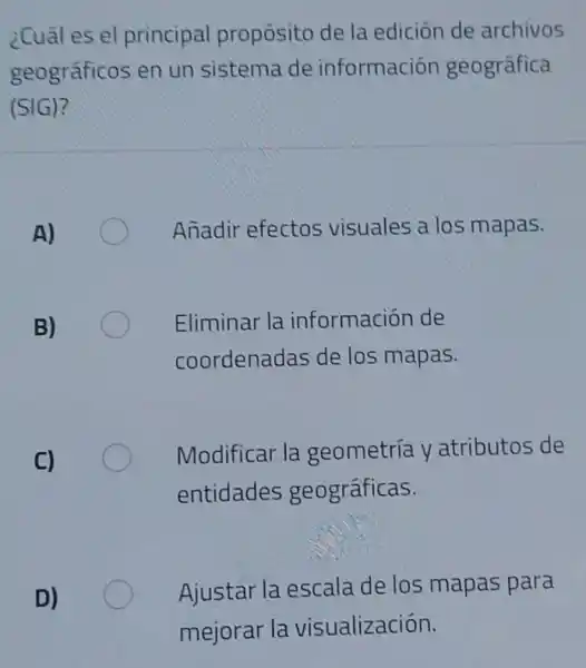 ¿Cuál es el principal propósito de la edición de archivos
geográficos en un sistema de información geográfica
(SIG)?
Añadir efectos visuales a los mapas.
Eliminar la información de
coordenadas de los mapas.
Modificar la geometria y atributos de
entidades geográficas.
Ajustar la escala de los mapas para
D)