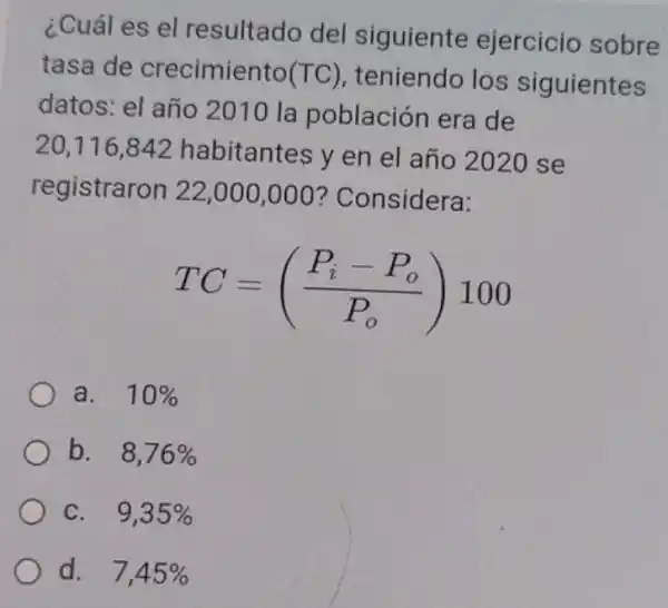 ¿Cuál es el resultado del siguiente ejercicio sobre
tasa de crecimiento(TC)
teniendo los siguientes (TC)
datos: el año 2010 la población era de
20,116,842 habitantes y en el año 2020 se
registraron 22 ,000,000 ?Considera:
TC=((P_(i)-P_(o))/(P_(o)))100
a. 10% 
b. 8,76% 
C. 9,35% 
d. 7,45%