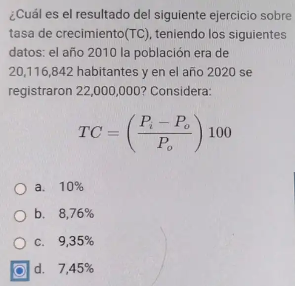 ¿Cuál es el resultado del siguiente ejercicio sobre
tasa de crecimiento (TC) teniendo los siguientes
datos: el año 2010 la población era de
20,116,842 habitantes y en el año 2020 se
registraron 22,000 ,000? Considera:
TC=((P_(i)-P_(o))/(P_(o)))100
a. 10% 
b. 8,76% 
C. 9,35% 
d. 7,45%