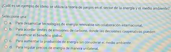 ¿Cuál es un ejemplo de cómo se utiliza la teorfa de juegos en el sector de la energía y el medio ambiente?
Seleccione una:
a. Para desarrollar tecnologias de energla renovable sin colaboración internacional.
b. Para acordar limites de emisiones de carbono donde las decisiones cooperativas pueden
maximizar el beneficio global.
c. Para aumentar la producción de energla sin considerar el medio ambiente.
d. Para regular precios de energía de manera unilateral.