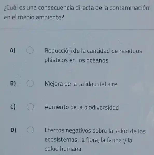 ¿Cuál es una consecuencia directade la contaminación
en el medio ambiente?
A)
Reducción de la cantidad de residuos
plásticos en los oceanos
B)
Mejora de la calidad del aire
Aumento de la biodiversidad
Efectos negativos sobre la salud de los