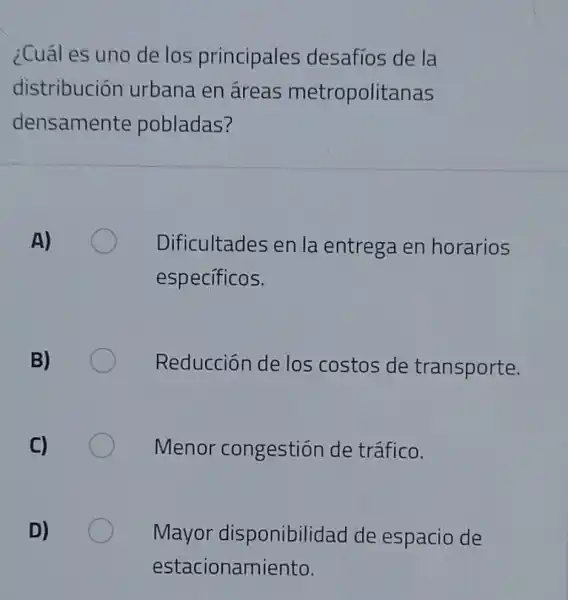 ¿Cuál es uno de los principales desafíos de la
distribución urbana en áreas metropolitanas
densamente pobladas?
Dificultades en la entrega en horarios
especificos.
Reducción de los costos de transporte.
Menor congestión de tráfico.
Mayor disponibilidad de espacio de
estacionamiento.