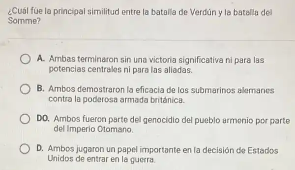 ¿Cuál fùe la principal similitud entre la batalla de Verdún y la batalla del
Somme?
A. Ambas terminaron sin una victoria significativa ni para las
potencias centrales ni para las aliadas.
B. Ambos demostraron la eficacia de los submarinos alemanes
contra la poderosa armada británica.
DO. Ambos fueron parte del genocidio del pueblo armenio por parte
del Imperio Otomano.
D. Ambos jugaron un papel importante en la decisión de Estados
Unidos de entrar en la guerra.