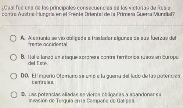 ¿Cuál fue una de las principales consecuencias de las victorias de Rusia
contra Austria-Hungría en el Frente Oriental de la Primera Guerra Mundial?
A. Alemania se vio obligada a trasladar algunas de sus fuerzas del
frente occidental.
B. Italia lanzó un ataque sorpresa contra territorios rusos en Europa
del Este.
DO. El Imperio Otomano se unió a I a guerra del lado de las potencias
centrales
D. Las potencias aliadas se vieron obligadas a abandonar su
invasión de Turquía en la Campaña de Galípoli.