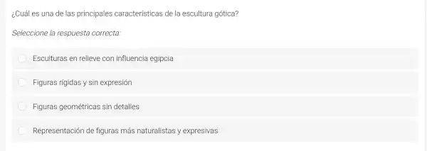 ¿Cuáles l lna de las pri ncipales cara cterística s de la escult ura gótica?
Se leccion e la respl uesta corr ecta:
Escult uras en relieve e CO n influer cia egil ocia
Figur as rigidas y sin expre sion
Figuras geométricas sin detalles
Repres entaciór de figuras más naturalis tas y ex presivas