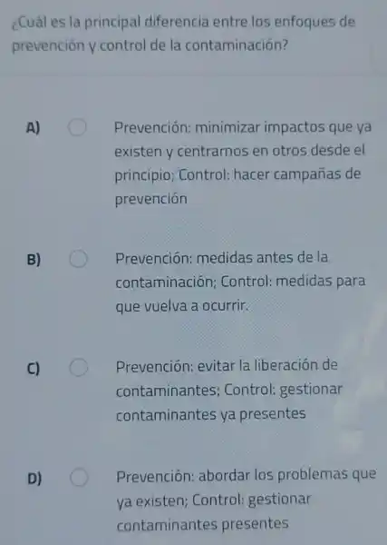 ¿Cuáles la principal diferencia entre los enfoques de
prevención y control de la contaminación?
A)
Prevención:minimizar impactos que ya
existen y centrarnos en otros desde el
principio; Control:hacer campañas de
prevención
B)
Prevención:medidas antes de la
contaminación;Control: medidas para
que vuelva a ocurrir.
C)
Prevención: evitar la liberación de
contaminantes Control: gestionar
contaminantes ya presentes
D)
Prevención:abordar los problemas que
ya existen Control: gestionar
contaminantes presentes