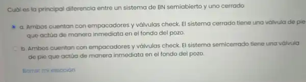 Cuáles lo principal diferencic entre un sistem de BN sem iabierto yuno cerrado
C
a Ambos cuentar con empacadores y válvulas chec k. El siste ma cerra do tiene una válvula de pie
que actúc de manero inme diato len el fondo del pozo.
b. Ambos cuentan con empacadores y vál ulas check.El sister na semicerrado tiene una válvula
de pie que actúa de mar hera inmedia ta en el fondo del p ozo.
Borrar mi elección