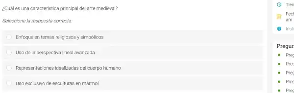 ¿Cuáles una cal acterístic a pr incipal del art e medieval?
Seleccione la respuesta correcta:
Enfoq ue en tem as reli giosos y s imbólicos
Uso de la a persp ectiva line al avanzada
Represe ntacione s idealizadas del cu erpo humano
Uso exclusiv o de e sculturas en mármol
Pregur
Prec
Prec
Prec
Prec
Pre