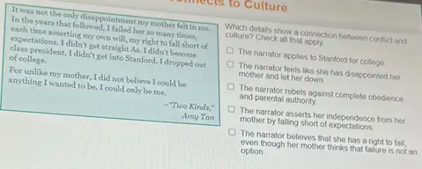 as to Culture
It was not the only disappointment my mother felt in me.
In the years that followed, I failed her so many times,
each time asserting my own will, my right to fall short of
expectations. I didn't get straight As. I didn't become
class president. I didn't get into Stanford. I dropped out
of college.
For unlike my mother I did not believe I could be
anything I wanted to be. I could only be me.
-"Two Kinds,"
Amy Tan
Which details show a connection between conflict and
culture? Check all that apply
The narrator applies to Stanford for college
The narrator feels like she has disappointed her
mother and let her down
The narrator rebels against complete obedience
and parental authority
The narrator asserts her independence from her
mother by falling short of expectations
The narrator believes that she has a right to fail
even though her mother thinks that failure is not an
option