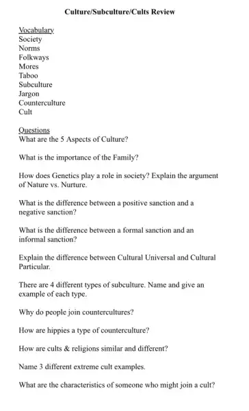 Culture/Subculture/Cults Review
Vocabulary.
Society
Folkways
Mores
Questions
What are the 5 Aspects of Culture?
What is the importance of the Family?
How does Genetics play a role in society?Explain the argument
of Nature vs. Nurture.
What is the difference between a positive sanction and a
negative sanction?
What is the difference between a formal sanction and an
informal sanction?
Explain the difference between Cultural Universal and Cultural
Particular.
There are 4 different types of subculture. Name and give an
example of each type.
Why do people join countercultures?
How are hippies a type of counterculture?
How are cults &religions similar and different?
Name 3 different extreme cult examples.
What are the characteristics of someone who might join a cult?