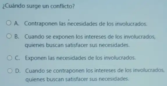 ¿Cuándo surge un conflicto?
A. Contraponen las necesidades de los involucrados.
B. Cuando se exponen los intereses de los involucrados,
quienes buscan satisfacer sus necesidades.
C. Exponen las necesidades de los involucrados.
D. Cuando se contraponen los intereses de los involucrados,
quienes buscan satisfacer sus necesidades.