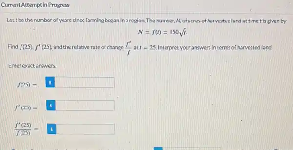 Current Attempt in Progress
Let t be the number of years since farming began in a region . The number, N, of acres of harvested land at time tis given by
N=f(t)=150sqrt (t)
Find f(25)cdot f'(25) and the relative rate of change (f')/(f) at t=25. Interpret your answers in terms of harvested land.
Enter exact answers.
f(25)=boxed (1)
f'(25)=boxed (1)
(f'(25))/(f(25))=boxed (1)