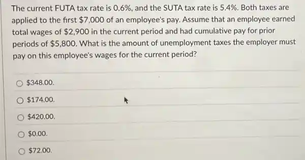 The current FUTA tax rate is 0.6%  , and the SUTA tax rate is 5.4%  Both taxes are
applied to the first 7,000 of an employee's pay.Assume that an employee earned
total wages of 2,900 in the current period and had cumulative pay for prior
periods of 5,800 . What is the amount of unemployment taxes the employer must
pay on this employee's wages for the current period?
 348.00
 174.00
 420.00
 0.00
 72.00