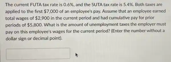 The current FUTA tax rate is 0.6%  and the SUTA tax rate is 5.4%  Both taxes are
applied to the first 7,000 of an employee's pay.Assume that an employee earned
total wages of 2,900 in the current period and had cumulative pay for prior
periods of 5,800 . What is the amount of unemployment taxes the employer must
pay on this employee's wages for the current period? (Enter the number without a
dollar sign or decimal point).
square