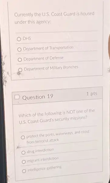 Currently the U.S. Coast Guard is housed
under this agency:
DHS
Department of Transportation
Department of Defense
Department of Military Branches
Question 19
Which of the following is NOT one of the
U.S. Coast Guard's security missions?
protect the ports, waterways and coast
from terrorist attack
drug interdiction
migrant interdiction
intelligence gathering
1 pts