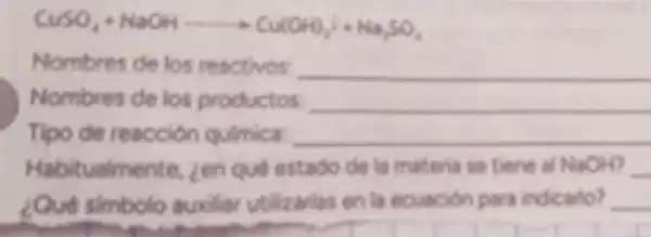 CuSO_(4)+NaOHarrow Cu(OH)_(2)i+Ha_(2)SO_(4)
Nombres de los reactivos: __
Nombres de los productos __
Tipo de reacción quimica: __
Habitualmente zen que estado de la materia se tiene all NaOH __
¿Qué simbolo auxiliar utilizarlas en la ecuacion para indicario? __