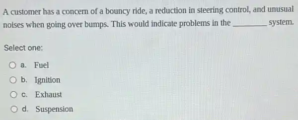 A customer has a concern of a bouncy ride, a reduction in steering control, and unusual
noises when going over bumps. This would indicate problems in the __ system.
Select one:
a. Fuel
b. Ignition
c. Exhaust
d. Suspension