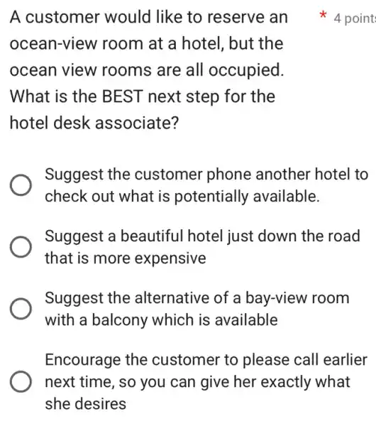 A customer would like to reserve an
ocean-view room at a hotel , but the
ocean view rooms are all occupied.
What is the BEST next step for the
hotel desk associate?
Suggest the customer phone another hotel to
check out what is potentially available.
Suggest a beautiful hotel just down the road
that is more expensive
Suggest the alternative of a bay-view room
with a balcony which is available
Encourage the customer to please call earlier
point