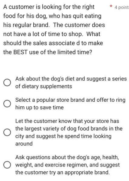 A customer is looking for the right
food for his dog , who has quit eating
his regular brand. The customer does
not have a lot of time to shop . What
should the sales associate d to make
the BEST use of the limited time?
Ask about the dog's diet and suggest a series
of dietary supplements
Select a popular store brand and offer to ring
him up to save time
Let the customer know that your store has
the largest variety of dog food brands in the
city and suggest he spend time looking
around
4 point
Ask questions ; about the dog's age, health,
weight, and exercise regimen , and suggest
the customer try an appropriate brand.