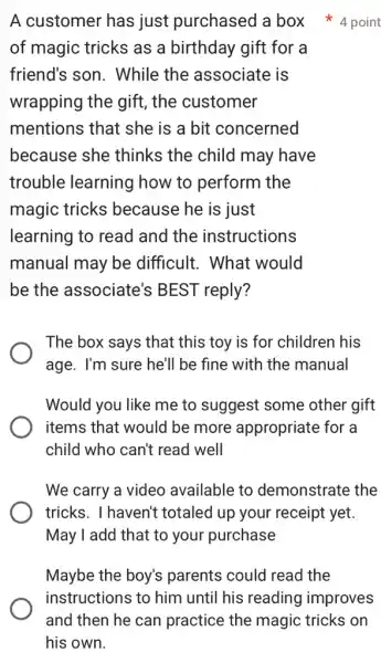 A customer has just purchased a box 4 point
of magic tricks as a birthday gift for a
friend's son . While the associate is
wrapping the gift , the customer
mentions that she is a bit concerned
because she thinks the child may have
trouble learning how to perform the
magic tricks because he is just
learning to read and the instructions
manual may be difficult. What would
be the associate's BEST reply?
The box says that this toy is for children his
age. I'm sure he'll be fine with the manual
Would you like me to suggest some other gift
items that would be more appropriate for a
child who can't read well
We carry a video available to demonstrate the
tricks. I haven't totaled up your receipt yet.
May I add that to your purchase
Maybe the boy's parents could read the
instructions to him until his reading improves
and then he can practice the magic tricks on
his own.