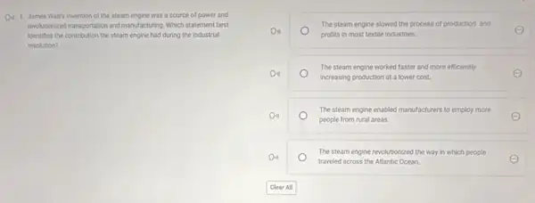D. 1. James Watt's invention of the steam engine was a source of power and
reolutionized transportation and mandacturing Which statement best
identifies the contribution the steam engine had during the industrial
revolution?
The steam engine slowed the process of production and
Do
profits in most textile industries
The steam engine worked faster and more efficiently
Do
increasing production at a lower cost.
The steam engine enabled manufacturers to employ more
Do
people from rural areas.
The steam engine revolutionized the way in which people
Do
traveled across the Atlantic Ocean.