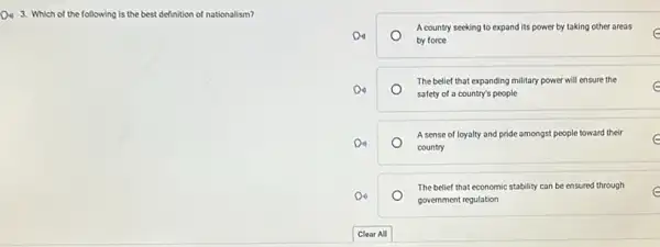 D. 3. Which of the following is the best definition of nationalism?
A country seeking to expand its power by taking other areas
o
by force
e
The belief that expanding military power will ensure the
safety of a country's people
e
A sense of loyalty and pride amongst people toward their e
country
The belief that economic stability can be ensured through e
government regulation