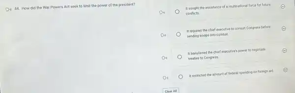 D. 44. How did the War Powers Act seek to limit the power of the president?
It sought the assistance of a multinational force for future
conflicts.
It required the chief executive to consult Congress before
sending troops into combat.
It transferred the chief executive's power to negotiate
treaties to Congress.
It restricted the amount of federal spending on foreign aid.